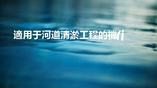 適用于河道清淤工程的機(jī)械是釋放河道潛能：提升水域生態(tài)與城市美觀的創(chuàng)新解決方案！